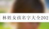 林姓女孩名字大全2021
