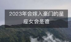 哪些星座女会在2023年进入豪门,成为高富帅梦寐以求的宝贝?