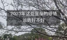 探究2023年即将到来的这些星座的感情运势，究竟是大好还是不尽如人意？
